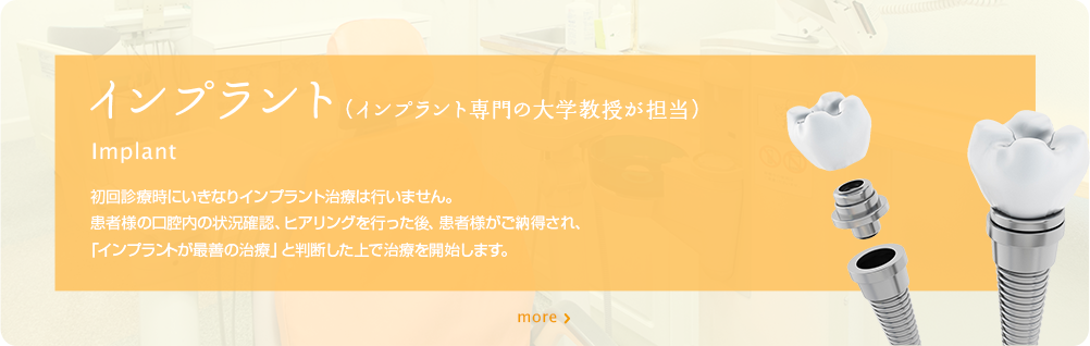 インプラント（インプラント専門の大学教授が担当）　初回診療時にいきなりインプラント治療は行いません。患者様の口腔内の状況確認、ヒアリングを行った後、患者様がご納得され、インプラントが最善の治療」と判断した上で治療を開始します。